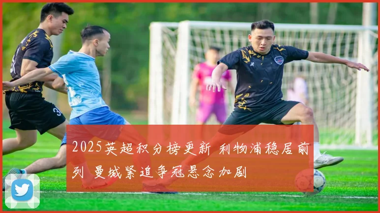 2025英超积分榜更新 利物浦稳居前列 曼城紧追争冠悬念加剧