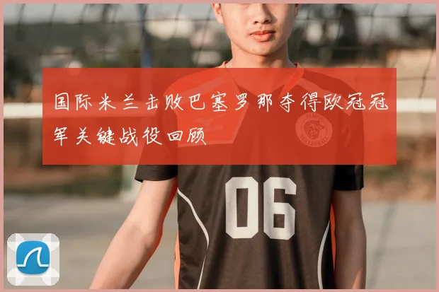 国际米兰击败巴塞罗那夺得欧冠冠军关键战役回顾