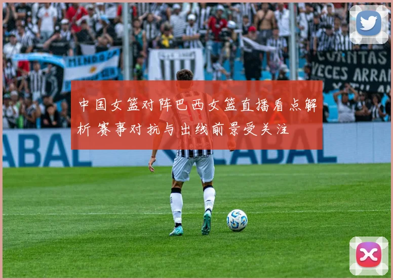 中国女篮对阵巴西女篮直播看点解析 赛事对抗与出线前景受关注