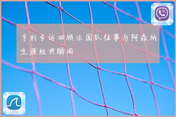 亨利专访回顾法国队往事与阿森纳生涯经典瞬间