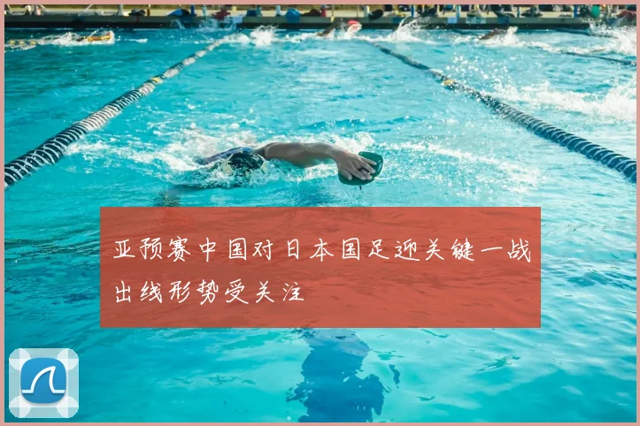 亚预赛中国对日本国足迎关键一战出线形势受关注