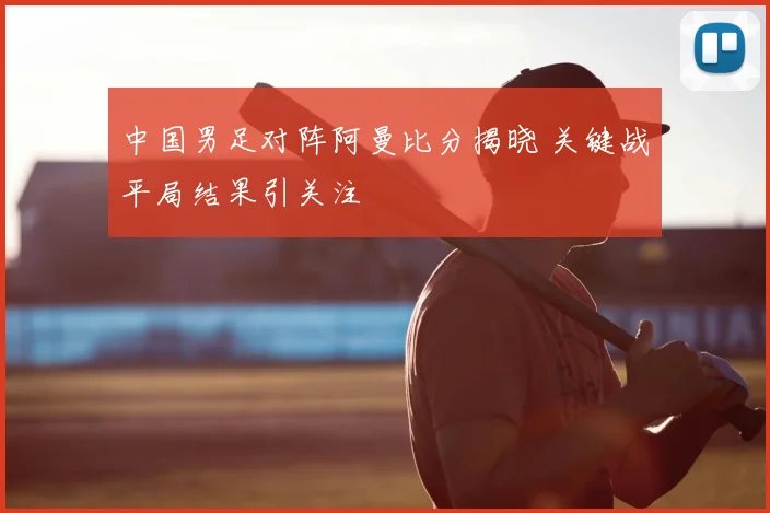 中国男足对阵阿曼比分揭晓 关键战平局结果引关注