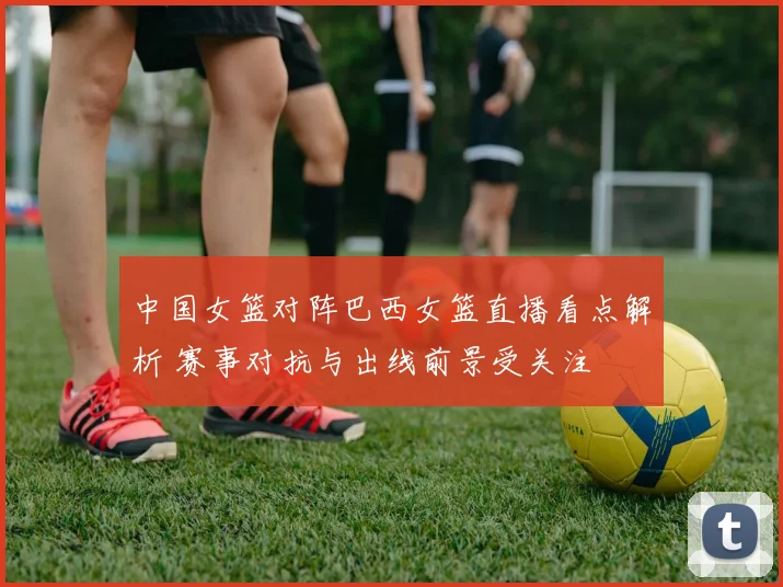 中国女篮对阵巴西女篮直播看点解析 赛事对抗与出线前景受关注