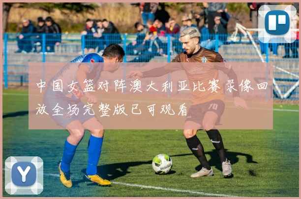 中国女篮对阵澳大利亚比赛录像回放全场完整版已可观看