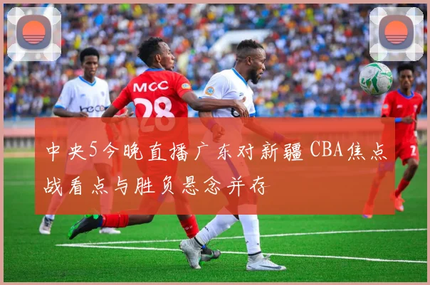 中央5今晚直播广东对新疆 CBA焦点战看点与胜负悬念并存