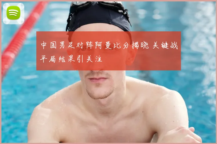 中国男足对阵阿曼比分揭晓 关键战平局结果引关注