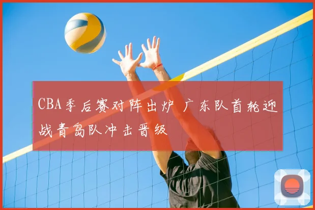 CBA季后赛对阵出炉 广东队首轮迎战青岛队冲击晋级