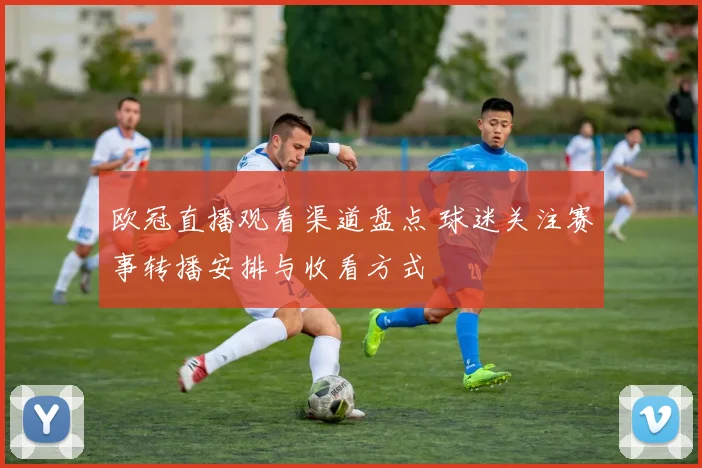 欧冠直播观看渠道盘点 球迷关注赛事转播安排与收看方式