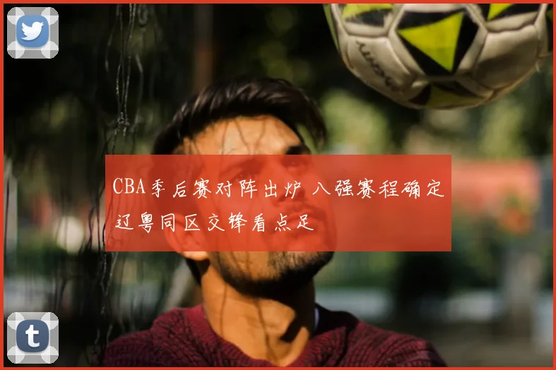 CBA季后赛对阵出炉 八强赛程确定辽粤同区交锋看点足