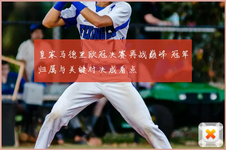 皇家马德里欧冠决赛再战巅峰 冠军归属与关键对决成看点