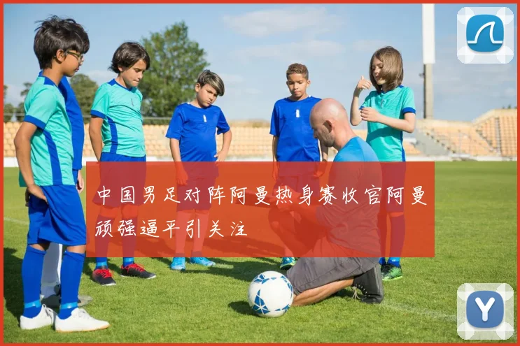 中国男足对阵阿曼热身赛收官阿曼顽强逼平引关注