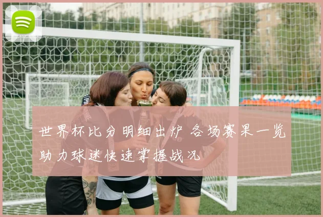 世界杯比分明细出炉 各场赛果一览助力球迷快速掌握战况