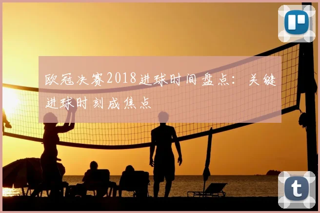 欧冠决赛2018进球时间盘点:关键进球时刻成焦点