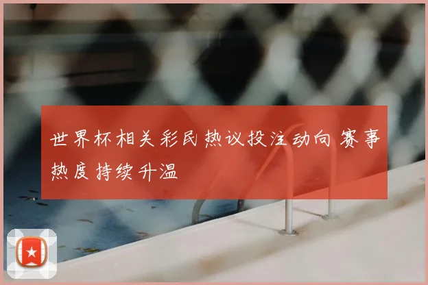 世界杯相关彩民热议投注动向 赛事热度持续升温
