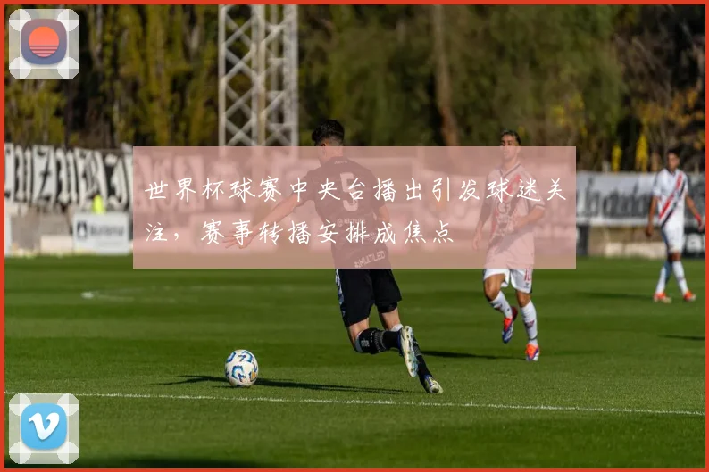 世界杯球赛中央台播出引发球迷关注，赛事转播安排成焦点