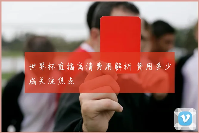 世界杯直播高清费用解析 费用多少成关注焦点